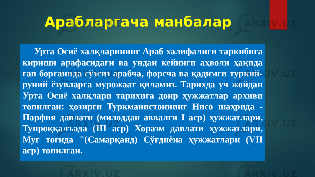 Арабларгача манбалар Урта Осиё халқларининг Араб халифалиги таркибига кириши арафасидаги ва ундан кейинги аҳволи ҳақида гап борганида сўзсиз арабча, форсча ва қадимги туркий- руний ёзувларга мурожаат қиламиз. Тарихда уч жойдан Урта Осиё халқлари тарихига доир ҳужжатлар архиви топилган: ҳозирги Туркманистоннинг Нисо шаҳрида - Парфия давлати (милоддан аввалги I аср) ҳужжатлари, Тупроққалъада (III аср) Хоразм давлати ҳужжатлари, Муғ тогида &#34;(Самарқанд) Сўғдиёна ҳужжатлари (VII аср) топилган. 