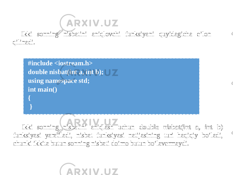  #include <iostream.h> double nisbat(int a, int b); using namespace std; int main() { } Ikki sonning nisbatini aniqlovchi funksiyani quyidagicha e’lon qilinadi. Ikki sonning nisbatini aniqlash uchun double nisbat(int a, int b) funksiyasi yaratiladi, nisbat funksiyasi natijasining turi haqiqiy bo‘ladi, chunki ikkita butun sonning nisbati doimo butun bo‘lavermaydi. 