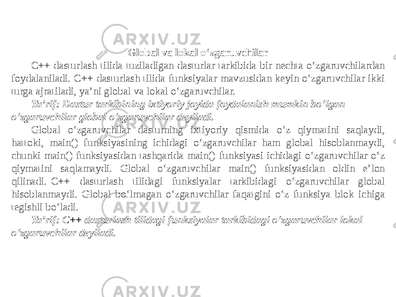 Global va lokal o‘zgaruvchilar C++ dasturlash tilida tuziladigan dasturlar tarkibida bir nechta o‘zgaruvchilardan foydalaniladi. C++ dasturlash tilida funksiyalar mavzusidan keyin o‘zgaruvchilar ikki turga ajratiladi, ya’ni global va lokal o‘zgaruvchilar. Ta’rif: Dastur tarkibining ixtiyoriy joyida foydalanish mumkin bo‘lgan o‘zgaruvchilar global o‘zgaruvchilar deyiladi. Global o‘zgaruvchilar dasturning ixtiyoriy qismida o‘z qiymatini saqlaydi, hattoki, main() funksiyasining ichidagi o‘zgaruvchilar ham global hisoblanmaydi, chunki main() funksiyasidan tashqarida main() funksiyasi ichidagi o‘zgaruvchilar o‘z qiymatini saqlamaydi. Global o‘zgaruvchilar main() funksiyasidan oldin e’lon qilinadi. C++ dasturlash tilidagi funksiyalar tarkibidagi o‘zgaruvchilar global hisoblanmaydi. Global bo‘lmagan o‘zgaruvchilar faqatgini o‘z funksiya blok ichiga tegishli bo‘ladi. Ta’rif: C++ dasturlash tilidagi funksiyalar tarkibidagi o‘zgaruvchilar lokal o‘zgaruvchilar deyiladi. 