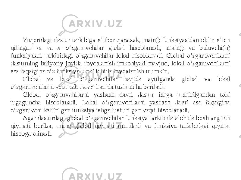 Yuqoridagi dastur tarkibiga e’tibor qaratsak, main() funksiyasidan oldin e’lon qilingan m va x o‘ zgaruvchilar global hisoblanadi, main() va buluvchi(n) funksiyalari tarkibidagi o‘zgaruvchilar lokal hisoblanadi. Global o‘zgaruvchilarni dasturning ixtiyoriy joyida foydalanish imkoniyati mavjud, lokal o‘zgaruvchilarni esa faqatgina o‘z funksiya bloki ichida foydalanish mumkin. Global va lokal o‘zgaruvchilar haqida aytilganda global va lokal o‘zgaruvchilarni yashash davri haqida tushuncha beriladi. Global o‘zgaruvchilarni yashash davri dastur ishga tushirilgandan toki tugaguncha hisoblanadi. Lokal o‘zgaruvchilarni yashash davri esa faqatgina o‘zgaruvchi keltirilgan funksiya ishga tushurilgan vaqti hisoblanadi. Agar dasturdagi global o‘zgaruvchilar funksiya tarkibida alohida boshlang’ich qiymati berilsa, uning global qiymati unutiladi va funksiya tarkibidagi qiymat hisobga olinadi. 