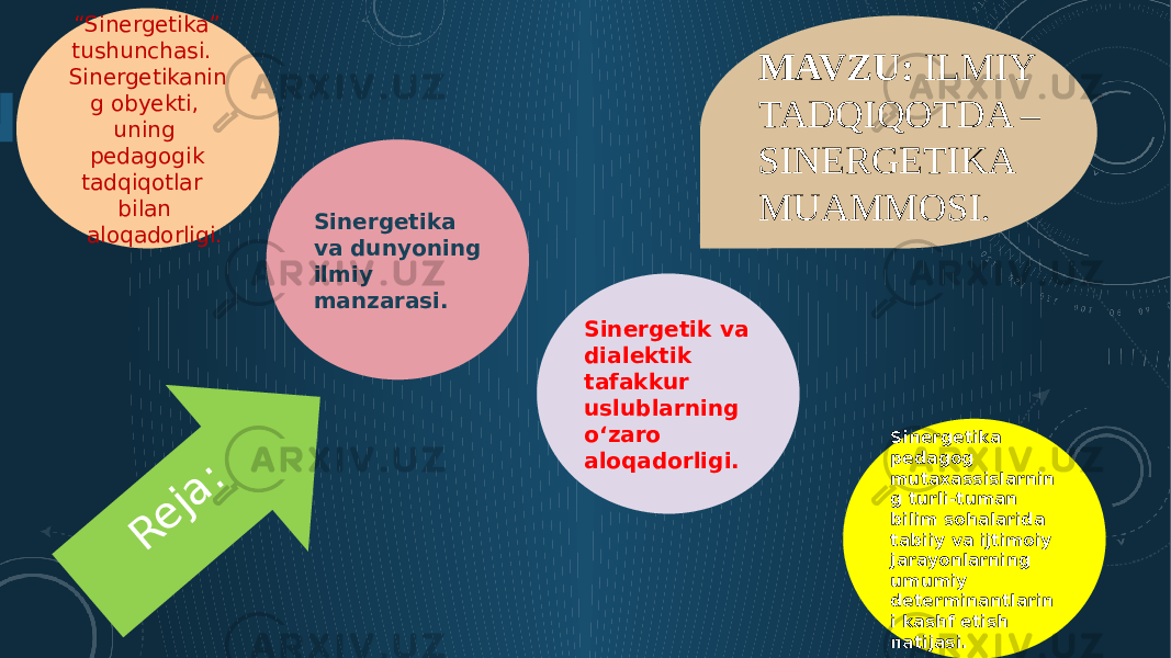  “ Sinergetika” tushunchasi. Sinergetikanin g obyekti, uning pedagogik tadqiqotlar bilan aloqadorligi. Sinergetika va dunyoning ilmiy manzarasi. Sinergetik va dialektik tafakkur uslublarning o‘zaro aloqadorligi. Sinergetika pedagog mutaxassislarnin g turli-tuman bilim sohalarida tabiiy va ijtimoiy jarayonlarning umumiy determinantlarin i kashf etish natijasi.R e ja : .MAVZU: ILMIY TADQIQOTDA – SINERGETIKA MUAMMOSI. 