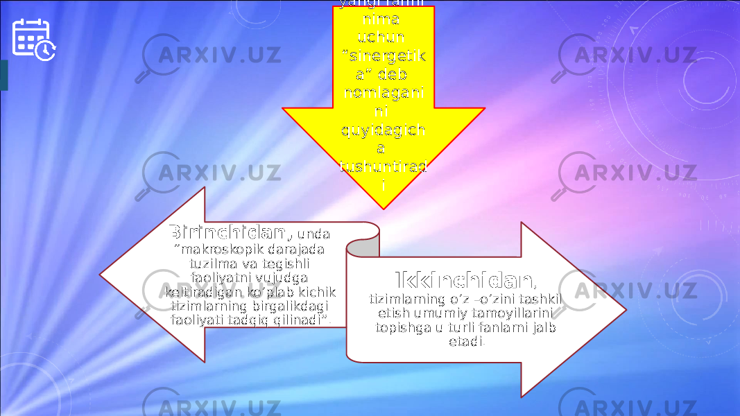 Birinchidan, unda “makroskopik darajada tuzilma va tegishli faoliyatni vujudga keltiradigan ko‘plab kichik tizimlarning birgalikdagi faoliyati tadqiq qilinadi”. Ikkinchidan , tizimlarning o‘z –o‘zini tashkil etish umumiy tamoyillarini topishga u turli fanlarni jalb etadi. Xaken yangi fanni nima uchun “sinergetik a” deb nomlagani ni quyidagich a tushuntirad i 