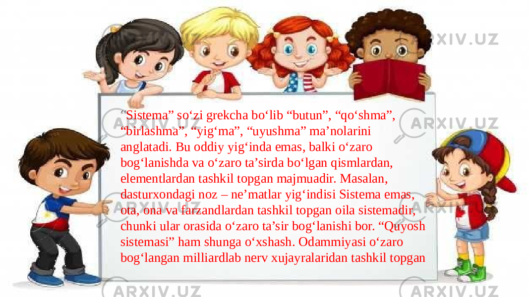 “ Sistema” so‘zi grekcha bo‘lib “butun”, “qo‘shma”, “birlashma”, “yig‘ma”, “uyushma” ma’nolarini anglatadi. Bu oddiy yig‘inda emas, balki o‘zaro bog‘lanishda va o‘zaro ta’sirda bo‘lgan qismlardan, elementlardan tashkil topgan majmuadir. Masalan, dasturxondagi noz – ne’matlar yig‘indisi Sistema emas, ota, ona va farzandlardan tashkil topgan oila sistemadir, chunki ular orasida o‘zaro ta’sir bog‘lanishi bor. “Quyosh sistemasi” ham shunga o‘xshash. Odammiyasi o‘zaro bog‘langan milliardlab nerv xujayralaridan tashkil topgan 