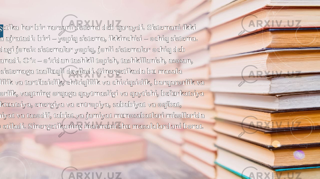  Sinergetika har bir narsani sistema deb qaraydi. Sistemani ikki toifaga ajratadi: biri – yopiq sistema, ikkinchisi – ochiq sistema. Olamdagi jonsiz sistemalar yopiq, jonli sistemalar ochiq deb xisoblanadi. O‘z – o‘zidan tashkil topish, tashkillanish, asosan, ochiq sistemaga taalluqli deyiladi. Sinergetikada bu masala tartiblilik va tartibsizlik, chiziqlilik va chiziqsizlik, barqarorlik va beqarorlik, vaqtning orqaga qaytmasligi va qaytishi, befurkatsiya va fluktuatsiya, energiya va entropiya, sababiyat va oqibat, qonuniyat va tasodif, tabiat va jamiyat munosabatlari misollarida bayon etiladi. Sinergetikaning mazmuni shu masalalardani borat. 