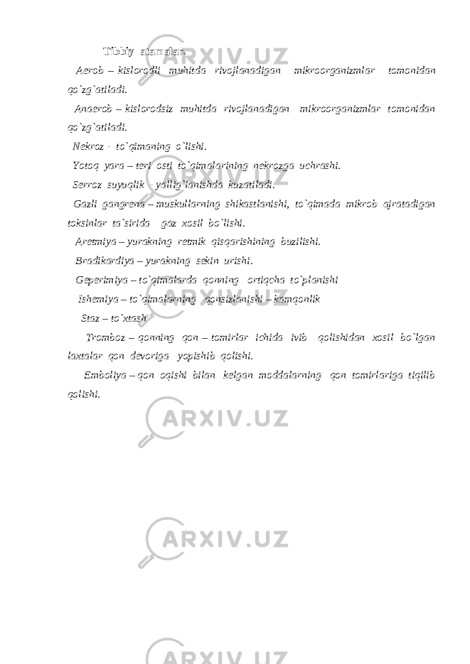  Tibbiy atamalar. Aerob – kislorodli muhitda rivojlanadigan mikroorganizmlar tomonidan qo`zg`atiladi. Anaerob – kislorodsiz muhitda rivojlanadigan mikroorganizmlar tomonidan qo`zg`atiladi. Nekroz - to`qimaning o`lishi. Yotoq yara – teri osti to`qimalarining nekrozga uchrashi. Serroz suyuqlik - yallig`lanishda kuzatiladi. Gazli gangrena – muskullarning shikastlanishi, to`qimada mikrob ajratadigan toksinlar ta`sirida gaz xosil bo`lishi. Aretmiya – yurakning retmik qisqarishining buzilishi. Bradikardiya – yurakning sekin urishi. Geperimiya – to`qimalarda qonning ortiqcha to`planishi Ishemiya – to`qimalarning qonsizlanishi – kamqonlik Staz – to`xtash Tromboz – qonning qon – tomirlar ichida ivib qolishidan xosil bo`lgan laxtalar qon devoriga yopishib qolishi. Emboliya – qon oqishi bilan kelgan moddalarning qon tomirlariga tiqilib qolishi. 