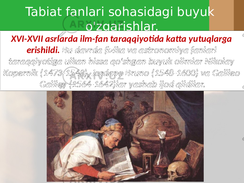 Tabiat fanlari sohasidagi buyuk o&#39;zgarishlar. XVI-XVII asrlarda ilm-fan taraqqiyotida katta yutuqlarga erishildi. Bu davrda fizika va astronomiya fanlari taraqqiyotiga ulkan hissa qo&#39;shgan buyuk olimlar Nikolay Kopernik (1473-1543), Jordano Bruno (1548-1600) va Galileo Galiley (1564-1642)lar yashab ijod qildilar. 
