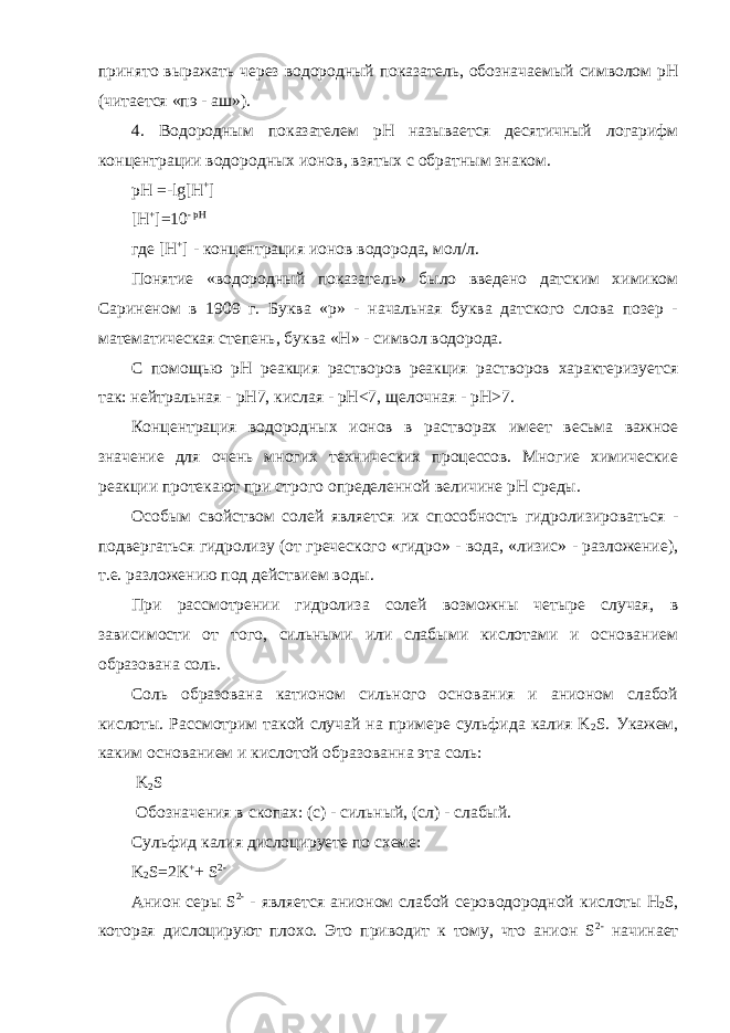 принято выражать через водородный показатель, обозначаемый символом рН (читается «пэ - аш»). 4. Водородным показателем рН называется десятичный логарифм концентрации водородных ионов, взятых с обратным знаком. рН =-lg[H + ] [H + ]=10 - рН где [H + ] - концентрация ионов водорода, мол/л. Понятие «водородный показатель» было введено датским химиком Сариненом в 1909 г. Буква «р» - начальная буква датского слова позер - математическая степень, буква «Н» - символ водорода. С помощью рН реакция растворов реакция растворов характеризуется так: нейтральная - рН7, кислая - рН<7, щелочная - рН>7. Концентрация водородных ионов в растворах имеет весьма важное значение для очень многих технических процессов. Многие химические реакции протекают при строго определенной величине рН среды. Особым свойством солей является их способность гидролизироваться - подвергаться гидролизу (от греческого «гидро» - вода, «лизис» - разложение), т.е. разложению под действием воды. При рассмотрении гидролиза солей возможны четыре случая, в зависимости от того, сильными или слабыми кислотами и основанием образована соль. Соль образована катионом сильного основания и анионом слабой кислоты. Рассмотрим такой случай на примере сульфида калия K 2 S. Укажем, каким основанием и кислотой образованна эта соль:   K 2 S     Обозначения в скопах: (с) - сильный, (сл) - слабый. Сульфид калия дислоцируете по схеме: K 2 S=2K + + S 2- Анион серы S 2- - является анионом слабой сероводородной кислоты H 2 S, которая дислоцируют плохо. Это приводит к тому, что анион S 2- начинает 