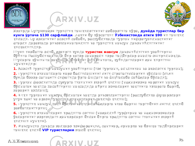 2525Ҳозирда Бутунжаҳон туристик ташкилотининг ахборотига кўра, дунёда туристлар бир кунга ўртача $130 сарфлайди . Лекин бу кўрсаткич Ўзбекистонда атиги $90 ни ташкил қилади. Бу ҳолатнинг асосий сабаби, республикада туризм инфратузилмасининг етарли даражада ривожланмаганлиги ва туристик мавсум давомийлигининг қисқалигидир. Шуни инобатга олиб, ҳозирги кунда туристик мавсум давомийлигини узайтириш бўйича Республикамизда бир қатор самарали чора-тадбирлар амалга оширилмоқда. Шуларга қўшимча равишда, бизнинг фикримизча, қуйидагиларни ҳам киритиш мумкиндир: 1. Асосий туристик мавсумни узайтириш (тоғ туризми, альпинизм ва экологик туризм); 2. Туристик хизматларга нарх белгилашнинг янги стратегияларини қўллаш (яъни бунда бозор сегменти сифатида ўрта ёшдаги ва ёш/талаба сайёҳлар бўлади); 3. Туризм фаолиятида суғурта тизимини жорий қилиш (меҳмонхона нархини мавсум бўлмаган вақтда пасайтириш мақсадида айрим хоналарни вақтинча ижарага бериб, зарарни қоплаш); 4. Ички туризмни мавсум бўлмаган вақтда ривожлантириш (республика фуқаролари учун кенг ва арзон туристик хизматларни таклиф қилиш); 5. Туристик мавсум паст бўлган вақтда сайёҳларга виза бериш тартибини янгил қилиб рағбатлантириш; 6. Туристик хизматларни кредитга сотиш (маҳаллий турфирма ва меҳмонхоналар ўзларининг хориждаги ҳамкорлари билан бирга кредитга сотиш тизимини жорий қилиши мумкин). 7. Мавсумсиз даврда халқаро конференция, семинар, ярмарка ва бошқа тадбирларни ташкил қилиб VIP туристларни жалб қилиш; А.Б.ИсмоиловаА.Б.Исмоилова 