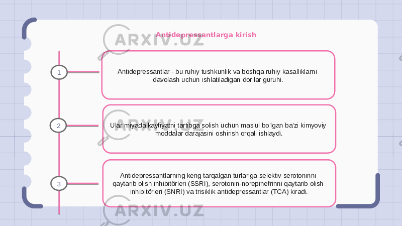 Antidepressantlarga kirish Antidepressantlar - bu ruhiy tushkunlik va boshqa ruhiy kasalliklarni davolash uchun ishlatiladigan dorilar guruhi. Ular miyada kayfiyatni tartibga solish uchun mas&#39;ul bo&#39;lgan ba&#39;zi kimyoviy moddalar darajasini oshirish orqali ishlaydi. Antidepressantlarning keng tarqalgan turlariga selektiv serotoninni qaytarib olish inhibitörleri (SSRI), serotonin-norepinefrinni qaytarib olish inhibitörleri (SNRI) va trisiklik antidepressantlar (TCA) kiradi.1 2 3 