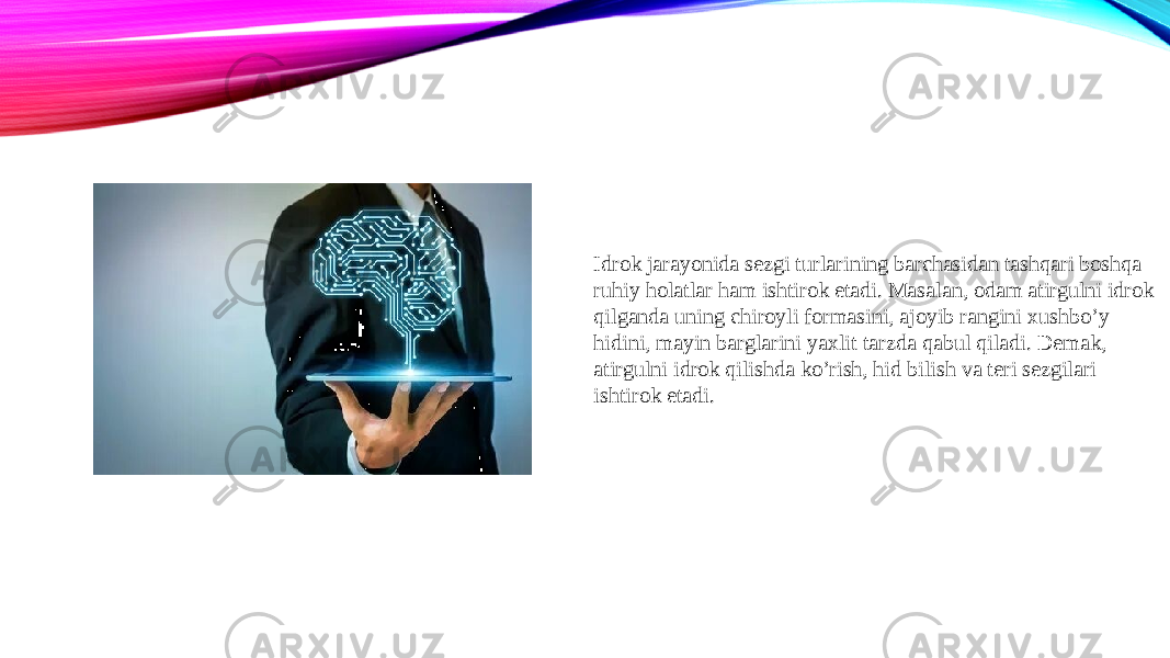 Idrok jarayonida sezgi turlarining barchasidan tashqari boshqa ruhiy holatlar ham ishtirok etadi. Masalan, odam atirgulni idrok qilganda uning chiroyli formasini, ajoyib rangini xushbo’y hidini, mayin barglarini yaxlit tarzda qabul qiladi. Demak, atirgulni idrok qilishda ko’rish, hid bilish va teri sezgilari ishtirok etadi. 