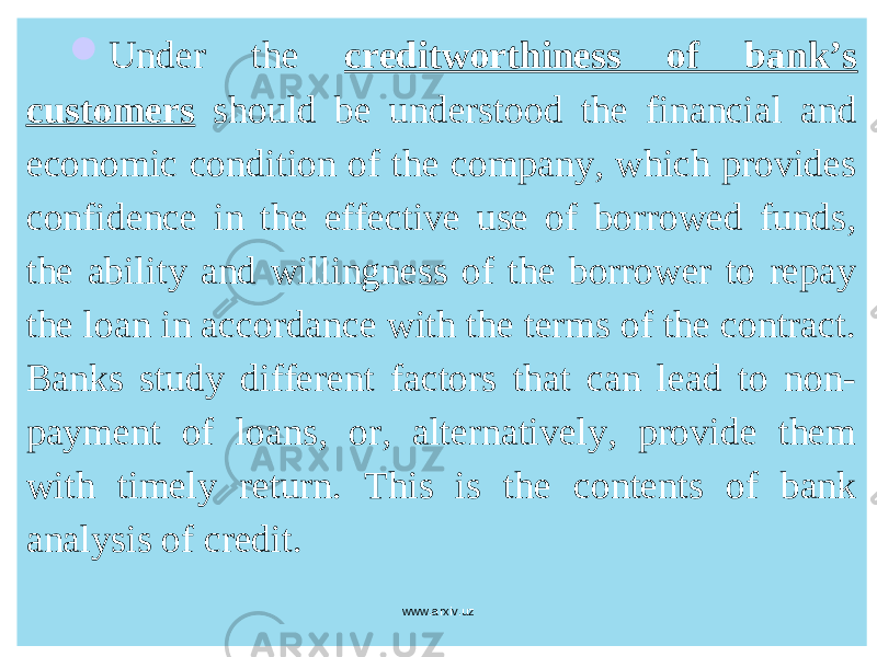  Under the creditworthiness of bank’s customers should be understood the financial and economic condition of the company, which provides confidence in the effective use of borrowed funds, the ability and willingness of the borrower to repay the loan in accordance with the terms of the contract. Banks study different factors that can lead to non- payment of loans, or, alternatively, provide them with timely return. This is the contents of bank analysis of credit. www.arxiv.uz 