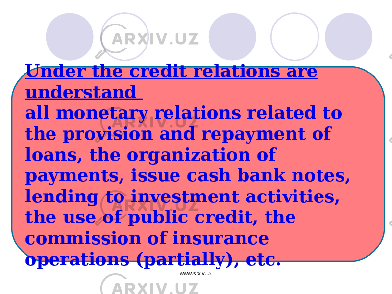 Under the credit relations are understand all monetary relations related to the provision and repayment of loans, the organization of payments, issue cash bank notes, lending to investment activities, the use of public credit, the commission of insurance operations (partially), etc. www.arxiv.uz 