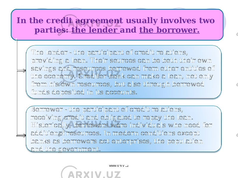 In the credit agreement usually involves two parties: the lender and the borrower. : Borrower - the participant of credit relations, receiving credit and obligated to repay the loan. Historically, borrowers were individuals who need for additional resources. In modern conditions except banks as borrowers act enterprises, the population and the government. The lender - the participant of credit relations, providing a loan. Their sources can be both their own savings and resources borrowed from other entities of the economy. Creditor bank can make a loan, not only from his own resources, but also through borrowed funds deposited in its accounts. www.arxiv.uz 