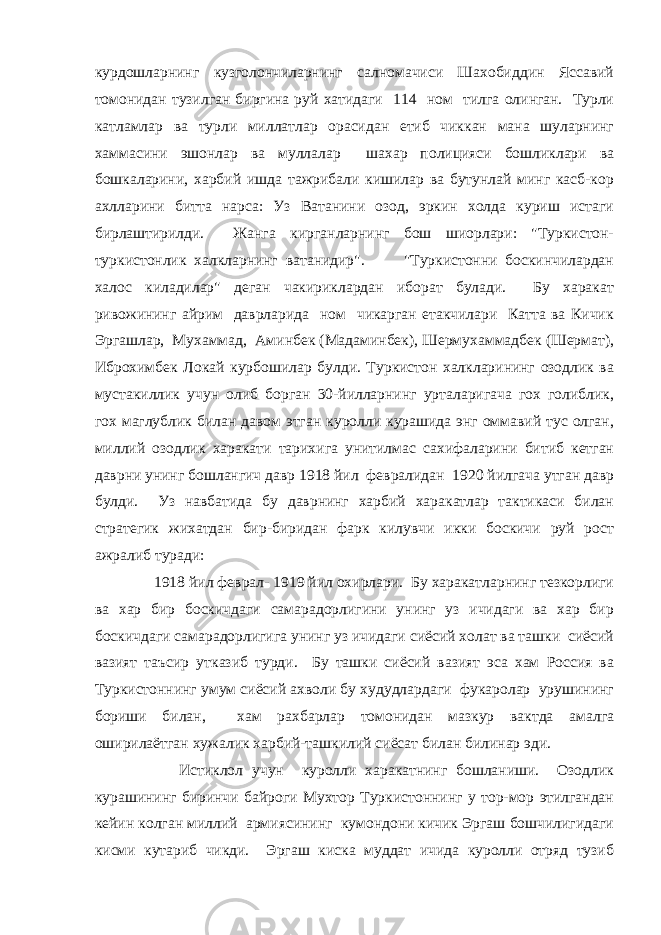 курдошларнинг кузголончиларнинг салномачиси Шахобиддин Яссавий томонидан тузилган биргина руй хатидаги 114 ном тилга олинган. Турли катламлар ва турли миллатлар орасидан етиб чиккан мана шуларнинг хаммасини эшонлар ва муллалар шахар полицияси бошликлари ва бошкаларини, харбий ишда тажрибали кишилар ва бутунлай минг касб-кор ахлларини битта нарса: Уз Ватанини озод, эркин холда куриш истаги бирлаштирилди. Жанга кирганларнинг бош шиорлари: &#34;Туркистон- туркистонлик халкларнинг ватанидир&#34;. &#34;Туркистонни боскинчилардан халос киладилар&#34; деган чакириклардан иборат булади. Бу харакат ривожининг айрим даврларида ном чикарган етакчилари Катта ва Кичик Эргашлар, Мухаммад, Аминбек (Мадаминбек), Шермухаммадбек (Шермат), Иброхимбек Локай курбошилар булди. Туркистон халкларининг озодлик ва мустакиллик учун олиб борган 30-йилларнинг урталаригача гох голиблик, гох маглублик билан давом этган куролли курашида энг оммавий тус олган, миллий озодлик харакати тарихига унитилмас сахифаларини битиб кетган даврни унинг бошлангич давр 1918 йил февралидан 1920 йилгача утган давр булди. Уз навбатида бу даврнинг харбий харакатлар тактикаси билан стратегик жихатдан бир-биридан фарк килувчи икки боскичи руй рост ажралиб туради: 1918 йил феврал- 1919 йил охирлари. Бу харакатларнинг тезкорлиги ва хар бир боскичдаги самарадорлигини унинг уз ичидаги ва хар бир боскичдаги самарадорлигига унинг уз ичидаги сиёсий холат ва ташки сиёсий вазият таъсир утказиб турди. Бу ташки сиёсий вазият эса хам Россия ва Туркистоннинг умум сиёсий ахволи бу худудлардаги фукаролар урушининг бориши билан, хам рахбарлар томонидан мазкур вактда амалга оширилаётган хужалик харбий-ташкилий сиёсат билан билинар эди. Истиклол учун куролли харакатнинг бошланиши. Озодлик курашининг биринчи байроги Мухтор Туркистоннинг у тор-мор этилгандан кейин колган миллий армиясининг кумондони кичик Эргаш бошчилигидаги кисми кутариб чикди. Эргаш киска муддат ичида куролли отряд тузиб 