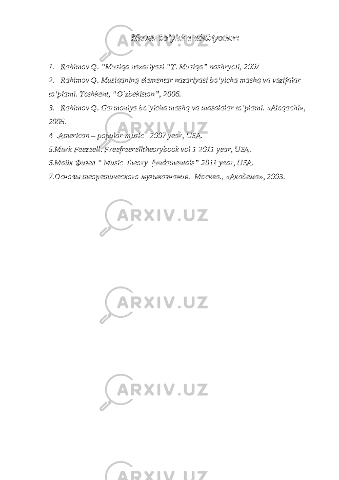 Mavzu bo’yicha аdаbiyotlаr: 1. Rahimov Q. “Musiqa nazariyasi “T. Musiqa” nashryoti, 2007 2. Rahimov Q. Musiqaning elеmеntar nazariyasi bo‘yicha mashq va vazifalar to‘plami. Toshkent, “O`zbekiston”, 2006. 3. Rahimov Q. Garmoniya bo‘yicha mashq va masalalar to‘plami. «Aloqachi», 2005. 4 .American – popular-music 2007 year, USA. 5.Mark Feezeell. Freefreerelltheorybook vol 1 2011 year, USA. 6. Майк Физел “ Music theory fundamentals” 2011 year, USA . 7 . Основы теоретического музыказнания. Москва., «Академа», 2003. 