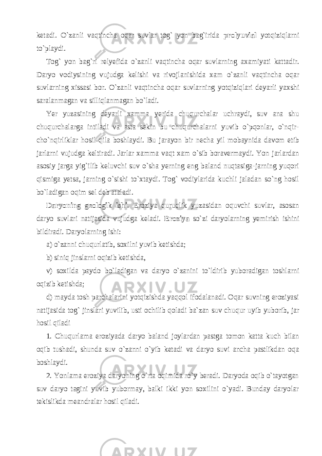 ketadi. O`zanli vaqtincha oqar suvlar tog` yon bag`irida prolyuvial yotqiziqlarni to`playdi. Tog` yon bag`ri relyefida o`zanli vaqtincha oqar suvlarning axamiyati kattadir. Daryo vodiysining vujudga kelishi va rivojlanishida xam o`zanli vaqtincha oqar suvlarning xissasi bor. O`zanli vaqtincha oqar suvlarning yotqiziqlari deyarli yaxshi saralanmagan va silliqlanmagan bo`ladi. Yer yuzasining deyarli xamma yerida chuqurchalar uchraydi, suv ana shu chuqurchalarga intiladi va asta sekin bu chuqurchalarni yuvib o`pqonlar, o`nqir- cho`nqirliklar hosil qila boshlaydi. Bu jarayon bir necha yil mobaynida davom etib jarlarni vujudga keltiradi. Jarlar xamma vaqt xam o`sib boravermaydi. Yon jarlardan asosiy jarga yig`ilib keluvchi suv o`sha yerning eng baland nuqtasiga-jarning yuqori qismiga yetsa, jarning o`sishi to`xtaydi. Tog` vodiylarida kuchli jaladan so`ng hosil bo`ladigan oqim sel deb ataladi. Daryoning geologik ishi. Eroziya quruqlik yuzasidan oquvchi suvlar, asosan daryo suvlari natijasida vujudga keladi. Eroziya so`zi daryolarning yemirish ishini bildiradi. Daryolarning ishi: a) o`zanni chuqurlatib, soxilni yuvib ketishda; b) siniq jinslarni oqizib ketishda, v) soxilda paydo bo`ladigan va daryo o`zanini to`ldirib yuboradigan toshlarni oqizib ketishda; d) mayda tosh parchalarini yotqizishda yaqqol ifodalanadi. Oqar suvning eroziyasi natijasida tog` jinslari yuvilib, usti ochilib qoladi ba`zan suv chuqur uyib yuborib, jar hosil qiladi 1. Chuqurlama eroziyada daryo baland joylardan pastga tomon katta kuch bilan oqib tushadi, shunda suv o`zanni o`yib ketadi va daryo suvi ancha pastlikdan oqa boshlaydi. 2. Yonlama eroziya daryoning o`rta oqimida ro`y beradi. Daryoda oqib o`tayotgan suv daryo tagini yuvib yubormay, balki ikki yon soxilini o`yadi. Bunday daryolar tekislikda meandralar hosil qiladi. 