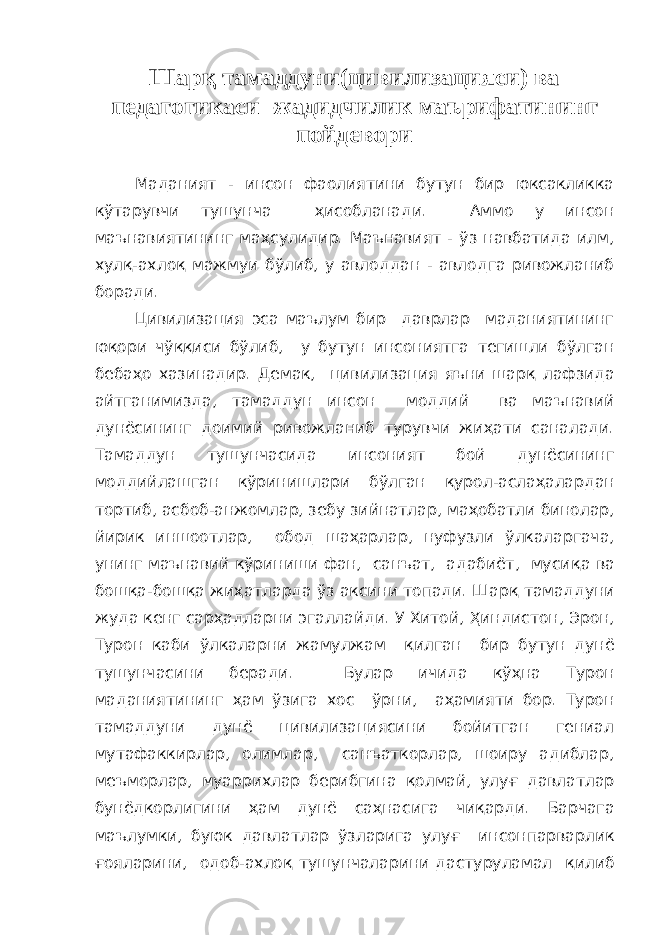 Шарқ тамаддуни(цивилизацияси) ва педагогикаси -жадидчилик маърифатининг пойдевори Маданият - инсон фаолиятини бутун бир юксакликка кўтарувчи тушунча ҳ исобланади. Аммо у инсон маънавиятининг ма ҳ сулидир. Маънавият - ўз навбатида илм, хул қ -ахло қ мажмуи бўлиб, у авлоддан - авлодга ривожланиб боради. Цивилизация эса маълум бир даврлар маданиятининг ю қ ори чў ққ иси бўлиб, у бутун инсониятга тегишли бўлган беба ҳ о хазинадир. Демак, цивилизация яъни шар қ лафзида айтганимизда, тамаддун инсон моддий ва маънавий дунёсининг доимий ривожланиб турувчи жи ҳ ати саналади. Тамаддун тушунчасида инсоният бой дунёсининг моддийлашган кўринишлари бўлган қ урол-асла ҳ алардан тортиб, асбоб-анжомлар, зебу зийнатлар, ма ҳ обатли бинолар, йирик иншоотлар, обод ша ҳ арлар, нуфузли ўлкаларгача, унинг маънавий кўриниши фан, санъат, адабиёт, муси қ а ва бош қ а-бош қ а жи ҳ атларда ўз аксини топади. Шар қ тамаддуни жуда кенг сар ҳ адларни эгаллайди. У Хитой, Ҳ индистон, Эрон, Турон каби ўлкаларни жамулжам қ илган бир бутун дунё тушунчасини беради. Булар ичида кў ҳ на Турон маданиятининг ҳ ам ўзига хос ўрни, а ҳ амияти бор. Турон тамаддуни дунё цивилизациясини бойитган гениал мутафаккирлар, олимлар, санъаткорлар, шоиру адиблар, меъморлар, муаррихлар берибгина қ олмай, улу ғ давлатлар бунёдкорлигини ҳ ам дунё са ҳ насига чи қ арди. Барчага маълумки, буюк давлатлар ўзларига улу ғ инсонпарварлик ғ ояларини, одоб-ахло қ тушунчаларини дастуруламал қ илиб 