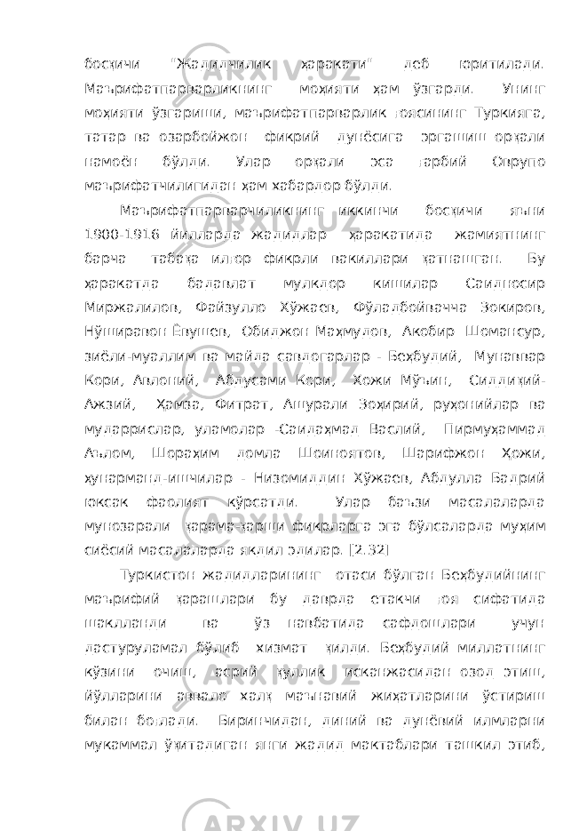 бос қ ичи &#34;Жадидчилик ҳ аракати&#34; деб юритилади. Маърифатпарварликнинг мо ҳ ияти ҳ ам ўзгарди. Унинг мо ҳ ияти ўзгариши, маърифатпарварлик ғ оясининг Туркияга, татар ва озарбойжон фикрий дунёсига эргашиш ор қ али намоён бўлди. Улар ор қ али эса ғ арбий Оврупо маърифатчилигидан ҳ ам хабардор бўлди. Маърифатпарварчиликнинг иккинчи бос қ ичи яъни 1900-1916 йилларда жадидлар ҳ аракатида жамиятнинг барча таба қ а ил ғ ор фикрли вакиллари қ атнашган. Бу ҳ аракатда бадавлат мулкдор кишилар Саидносир Миржалилов, Файзулло Хўжаев, Фўладбойвачча Зокиров, Нўширавон Ёвушев, Обиджон Ма ҳ мудов, Акобир Шомансур, зиёли-муаллим ва майда савдогарлар - Бе ҳ будий, Мунаввар Кори, Авлоний, Абдусами Кори, Хожи Мўъин, Сидди қ ий- Ажзий, Ҳ амза, Фитрат, Ашурали Зо ҳ ирий, ру ҳ онийлар ва мударрислар, уламолар -Саида ҳ мад Васлий, Пирму ҳ аммад Аълом, Шора ҳ им домла Шоиноятов, Шарифжон Ҳ ожи, ҳ унарманд-ишчилар - Низомиддин Хўжаев, Абдулла Бадрий юксак фаолият кўрсатди. Улар баъзи масалаларда мунозарали қ арама- қ арши фикрларга эга бўлсаларда му ҳ им сиёсий масалаларда якдил эдилар. [2.32] Туркистон жадидларининг отаси бўлган Бе ҳ будийнинг маърифий қ арашлари бу даврда етакчи ғ оя сифатида шаклланди ва ўз навбатида сафдошлари учун дастуруламал бўлиб хизмат қ илди. Бе ҳ будий миллатнинг кўзини очиш, асрий қ уллик исканжасидан озод этиш, йўлларини аввало хал қ маънавий жи ҳ атларини ўстириш билан бо ғ лади. Биринчидан, диний ва дунёвий илмларни мукаммал ў қ итадиган янги жадид мактаблари ташкил этиб, 