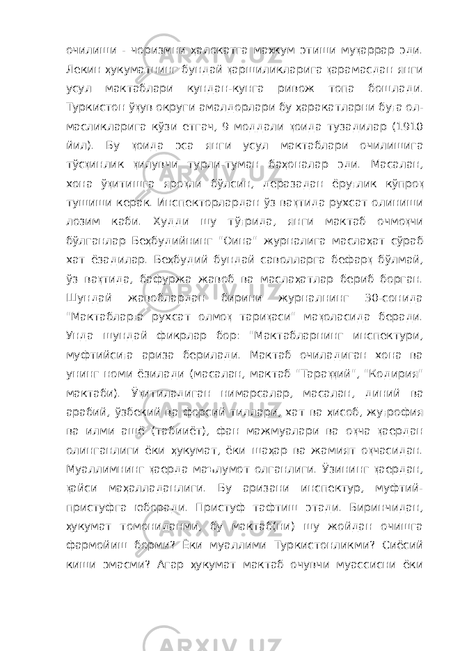 очилиши - чоризмни ҳ алокатга ма ҳ кум этиши му қ аррар эди. Лекин ҳ укуматнинг бундай қ аршиликларига қ арамасдан янги усул мактаблари кундан-кунга ривож топа бошла ди. Туркистон ў қ ув округи амалдорлари бу ҳ аракатларни бу ғ а ол - масликларига кўзи етгач, 9 моддали қ оида тузадилар (1910 йил). Бу қ оида эса янги усул мактаблари очилишига тўс қ инлик қ илувчи турли-туман ба ҳ оналар эди. Масалан, хона ў қ итишга яро қ ли бўлсин, деразадан ёру ғ лик кўпро қ тушиши керак. Инспекторлардан ўз ва қ тида рухсат олиниши лозим каби. Худди шу тў ғ рида, янги мактаб очмо қ чи бўлганлар Бе ҳ будийнинг &#34;Оина&#34; журналига масла ҳ ат сўраб хат ёзадилар. Бе ҳ будий бундай саволларга бефар қ бўлмай, ўз ва қ тида, бафуржа жавоб ва масла ҳ атлар бериб борган. Шундай жавоблардан бирини журналнинг 30-сонида &#34;Мактаблар ғ а рухсат олмо қ тари қ аси&#34; ма қ оласида беради. Унда шундай фикрлар бор: &#34;Мактабларнинг инспектури, муфтийси ғ а ариза берилади. Мактаб очиладиган хона ва унинг номи ёзилади (масалан, мактаб &#34;Тара ққ ий&#34;, &#34;Кодирия&#34; мактаби). Ў қ итиладиган нимарсалар, маса лан, диний ва арабий, ўзбекий ва форсий тиллари, хат ва ҳ исоб, жу ғ рофия ва илми ашё (табииёт), фан мажмуалари ва о қ ча қ аердан олинганлиги ёки ҳ укумат, ёки ша ҳ ар ва жамият о қ часидан. Муал лимнинг қ аерда маълумот олганлиги. Ўзининг қ аердан, қ айси ма ҳ алладанлиги. Бу аризани инспектур, муфтий- пристуфга юбора ди. Пристуф тафтиш этади. Биринчидан, ҳ укумат томониданми, бу мактаб(ни) шу жойдан очишга фармойиш борми? Ёки муаллими Тур кистонликми? Сиёсий киши эмасми? Агар ҳ укумат мактаб очувчи муассисни ёки 