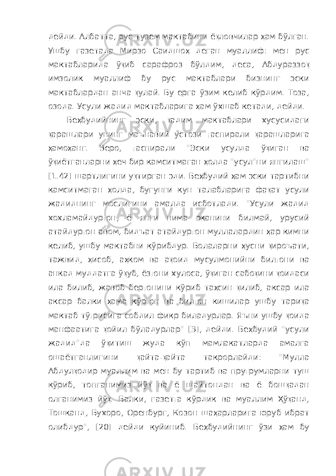 дейди. Албатта, рус-тузем мактабини ё қ ловчилар ҳ ам бўлган. Ушбу газетада Мирзо Саидшо ҳ деган муаллиф: мен рус мактабларида ў қ иб сарафроз бўлдим, деса, Абдураззо қ имзолик муаллиф бу рус мактаблари бизнинг эски мактаблардан анча қ улай. Бу ерга ўзим келиб кўрдим. Тоза, озода. Усули жадид мактабларига ҳ ам ўхшаб кетади, дейди. Бе ҳ будийнинг эски, қ адим мактаблари хусусидаги қ арашлари унинг маънавий устози ғ аспирали қ арашларига ҳ амо ҳ анг. Зеро, ғ аспирали &#34;Эски усулда ў қ иган ва ў қ иётганларни ҳ еч бир камсит маган ҳ олда &#34;усул&#34;ни янгилаш&#34; [1.42] шартлигини у қ тирган эди. Бе ҳ будий ҳ ам эски тартибни камситмаган ҳ олда, бугунги кун та лабларига фа қ ат усули жадиднинг мослигини амалда исботлади. &#34;Усули жадид хохламайдур ғ он, ё янги нима эканини билмай, урусий атайдур ғ он авом, бидъат атайдур ғ он муллалардин ҳ ар ким ни келиб, ушбу мактабни кўрибдур. Болаларни ҳ усни қ ироъати, тажвид, ҳ исоб, а ҳ ком ва а қ оид мусулмонийни бил ғ они ва анкад муддатга ў қ уб, ёз ғ они хулоса, ў қ иган сабо қ ини қ оидаси ила би либ, жавоб бер ғ онини кўриб та ҳ син қ илиб, аксар ила аксар балки ҳ ама кўр ғ он ва бил ғ он кишилар ушбу тари қ а мактаб тў ғ рисига собдил фикр биладурлар. Яъни ушбу қ оида манфаатига қ ойил бўла дурлар&#34; [3], дейди. Бе ҳ будий &#34;усули жадид&#34;да ў қ итиш жуда кўп мамлакатларда амалга ошаётганлигини қ айта- қ айта такрорлайди: &#34;Мулла Абдул қ одир муаллим ва мен бу тартиб ва пру ғ румларни туш кўриб, топганимиз йў қ ва ё шайтондан ва ё бош қ адан олганимиз йў қ . Балки, газет ғ а кўрдик ва муаллим Ҳ ў қ анд, Тошканд, Бухоро, Оренбург, Козон ша ҳ арларига юруб ибрат олибдур&#34;, [20] дейди куйиниб. Бе ҳ будийнинг ўзи ҳ ам бу 
