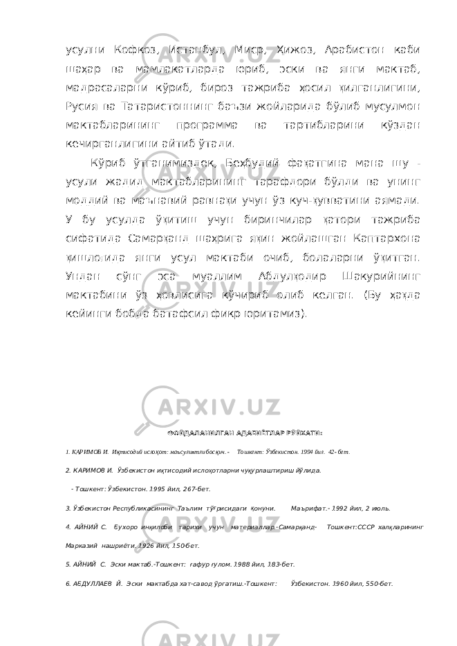 усулни Кофкоз, Истанбул, Миср, Ҳ ижоз, Арабистон каби ша ҳ ар ва мамлакатларда юриб, эски ва янги мактаб, мадрасаларни кўриб, бироз тажриба ҳ осил қ ил ганлигини, Русия ва Татаристоннинг баъзи жойларида бўлиб мусулмон мактабларининг программа ва тартибларини кўздан кечирганлигини айтиб ўтади. Кўриб ўтганимиздек, Бе ҳ будий фа қ атгина мана шу - усули жадид мактабларининг тарафдори бўлди ва унинг моддий ва маъна вий равна қ и учун ўз куч- қ увватини аямади. У бу усулда ў қ итиш учун биринчилар қ атори тажриба сифатида Самар қ анд ша ҳ рига я қ ин жойлашган Каптархона қ ишло ғ ида янги усул мактаби очиб, бола ларни ў қ итган. Ундан сўнг эса муаллим Абдул қ одир Шакурийнинг мактабини ўз ҳ овлисига кўчириб олиб келган. (Бу ҳ а қ да кейинги бобда батафсил фикр юритамиз). ФОЙДАЛАНИЛГАН АДАБИЁТЛАР РЎЙХАТИ: 1. КАРИМОВ И. И қ тисодий исло ҳ от: маъсулиятли бос қ ич. - Тошкент: Ўзбекистон. 1994 йил. 42- бет. 2. КАРИМОВ И. Ўзбекистон и қ тисодий исло ҳ отларни чу қ урлаштириш йўлида. - Тошкент: Ўзбекистон. 1995 йил, 267-бет. 3. Ўзбекистон Республикасининг Таълим тў ғ рисидаги қ онуни. Маърифат.- 1992 йил, 2 июль. 4. АЙНИЙ С. Бухоро ин қ илоби тарихи учун материаллар.-Самар қ анд- Тошкент:СССР хал қ ларининг Марказий нашриёти. 1926 йил, 150-бет. 5. АЙНИЙ С. Эски мактаб.-Тошкент: ғ афур ғ улом. 1988 йил, 183-бет. 6. АБДУЛЛАЕВ Й. Эски мактабда хат-савод ўргатиш.-Тошкент: Ўзбекистон. 1960 йил, 550-бет. 