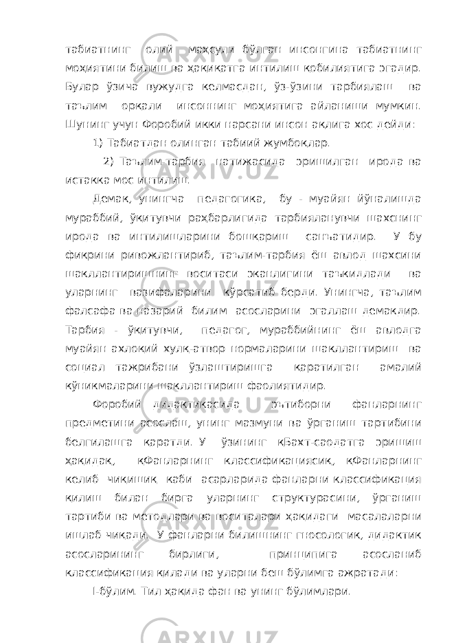 табиатнинг олий ма ҳ сули бўлган инсонгина табиатнинг мо ҳ иятини билиш ва ҳ а қ и қ атга интилиш қ обилиятига эгадир. Булар ўзича вужудга келмасдан, ўз-ўзини тарбиялаш ва таълим ор қ али инсоннинг мо ҳ иятига айланиши мумкин. Шунинг учун Форобий икки нарсани инсон а қ лига хос дейди: 1) Табиатдан олинган табиий жумбо қ лар. 2) Таълим-тарбия натижасида эришилган ирода ва истакка мос интилиш. Демак, унингча педагогика, бу - муайян йўналишда мураббий, ў қ итувчи ра ҳ барлигида тарбияланувчи шахснинг ирода ва интилишларини бош қ ариш санъатидир. У бу фикрини ривожлантириб, таълим-тарбия ёш авлод шахсини шакллантиришнинг воситаси эканлигини таъкидлади ва уларнинг вазифаларини кўрсатиб берди. Унингча, таълим фалсафа ва назарий билим асосларини эгаллаш демакдир. Тарбия - ў қ итувчи, педагог, мураббийнинг ёш авлодга муайян ахло қ ий хул қ -атвор нормаларини шакллантириш ва социал тажрибани ўзлаштиришга қ аратилган амалий кўникмаларини шакллантириш фаолиятидир. Форобий дидактикасида эътиборни фанларнинг предметини асослаш, унинг мазмуни ва ўрганиш тартибини белгилашга қ аратди. У ўзининг қ Бахт-саодатга эришиш ҳ а қ ида қ , қ Фанларнинг классификацияси қ , қ Фанларнинг келиб чи қ иши қ каби асарларида фанларни классификация қ илиш билан бирга уларнинг структурасини, ўрганиш тартиби ва методлари ва воситалари ҳ а қ идаги масалаларни ишлаб чи қ ади. У фанларни билишнинг гносологик, дидактик асосларининг бирлиги, принципига асосланиб классификация қ илади ва уларни беш бўлимга ажратади: I -бўлим. Тил ҳ а қ ида фан ва унинг бўлимлари. 