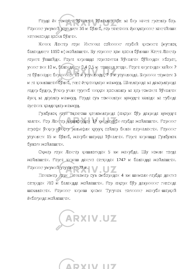 Ғорда ён томонга йўналган йўлаклар кўп ва бир нечта гротлар бор. Ғорнинг умумий узунлиги 36 м бўлиб, ғор тектоник ёриқларнинг кенгайиши натижасида ҳосил бўлган. Кичик Лангар ғори Ингичка сойининг ғарбий қисмига (мутлоқ баландлиги 1160 м) жойлашган. Бу ғорнинг ҳам ҳосил бўлиши Катта Лангар ғорига ўхшайди. Ғорга киришда горизонтал йўналган бўйиндан иборат, унинг эни 10 м, баландлиги 0,4-0,5 м ташкил этади. Ғорга киргандан кейин 2 га бўлинади: биринчиси 10 м узунликда, 2-9 м узунликда. Биринчи тармоғи 3 м га қиялашган бўлиб, гипс ётқизиқлари мавжуд. Шипларида ва деворларида ғадир-будир, ўткир учли туртиб чиққан ҳосилалар ва ҳар томонга йўналган ёриқ ва дарзлар мавжуд. Ғорда сув томчилари вужудга келади ва тубида органик қолдиқлар мавжуд. Гулбулоқ ғори оҳактош қатламларида (юқори бўр даврида вужудга келган. Ғор Лангар қишлоғидан 12 км жануби-ғарбда жойлашган. Ғорнинг атрофи ўнқир-чўнқир рельефли қуруқ сойлар билан парчаланган. Ғорнинг узунлиги 15 м бўлиб, жануби-шарққа йўналган. Ғорга киришда Гулбулок булоғи жойлашган. Оқжар ғори Лангар қишлоғидан 5 км жанубда. Шу номли тоғда жойлашган. Ғорга кириш денгиз сатҳидан 1242 м баландда жойлашган. Ғорнинг умумий узунлиги 22 м. Пачкамар ғори Пачкамар сув омборидан 4 км шимоли-ғарбда денгиз сатҳидан 710 м баландда жойлашган. Ғор юқори бўр даврининг гипсида шаклланган. Ғорнинг кириш қисми Тугучак тоғининг жануби-шарқий ёнбағрида жойлашган. 