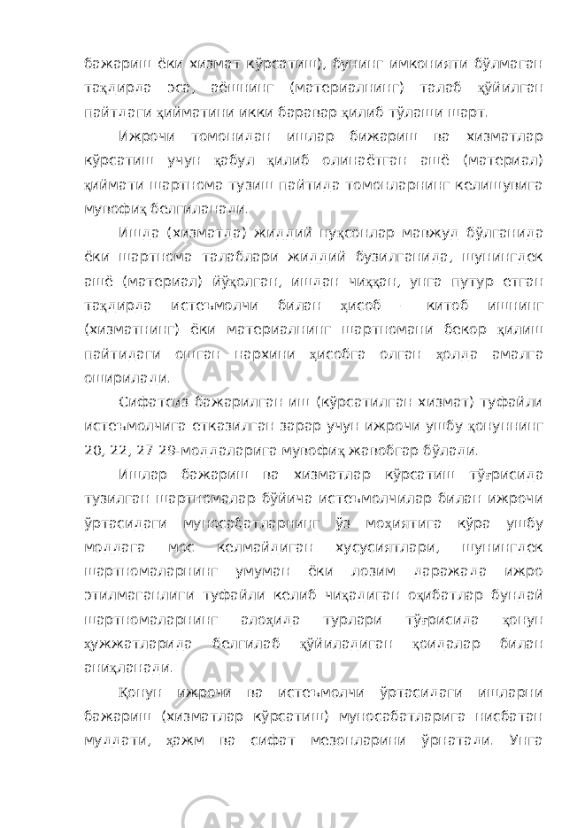 бажариш ёки хизмат кўрсатиш), бунинг имконияти бўлмаган та қ дирда эса, аёшнинг (материалнинг) талаб қ ўйилган пайтдаги қ ийматини икки баравар қ илиб тўлаши шарт. Ижрочи томонидан ишлар бижариш ва хизматлар кўрсатиш учун қ абул қ илиб олинаётган ашё (материал) қ иймати шартнома тузиш пайтида томонларнинг келишувига мувофи қ белгиланади. Ишда (хизматда) жиддий ну қ сонлар мавжуд бўлганида ёки шартнома талаблари жиддий бузилганида, шунингдек ашё (материал) йў қ олган, ишдан чи ққ ан, унга путур етган та қ дирда истеъмолчи билан ҳ исоб – китоб ишнинг (хизматнинг) ёки материалнинг шартномани бекор қ илиш пайтидаги ошган нархини ҳ исобга олган ҳ олда амалга оширилади. Сифатсиз бажарилган иш (кўрсатилган хизмат) туфайли истеъмолчига етказилган зарар учун ижрочи ушбу қ онуннинг 20, 22, 27 29-моддаларига мувофи қ жавобгар бўлади. Ишлар бажариш ва хизматлар кўрсатиш тў ғ рисида тузилган шартномалар бўйича истеъмолчилар билан ижрочи ўртасидаги муносабатларнинг ўз мо ҳ иятига кўра ушбу моддага мос келмайдиган хусусиятлари, шунингдек шартномаларнинг умуман ёки лозим даражада ижро этилмаганлиги туфайли келиб чи қ адиган о қ ибатлар бундай шартномаларнинг ало ҳ ида турлари тў ғ рисида қ онун ҳ ужжатларида белгилаб қ ўйиладиган қ оидалар билан ани қ ланади. Қ онун ижрочи ва истеъмолчи ўртасидаги ишларни бажариш (хизматлар кўрсатиш) муносабатларига нисбатан муддати, ҳ ажм ва сифат мезонларини ўрнатади. Унга 