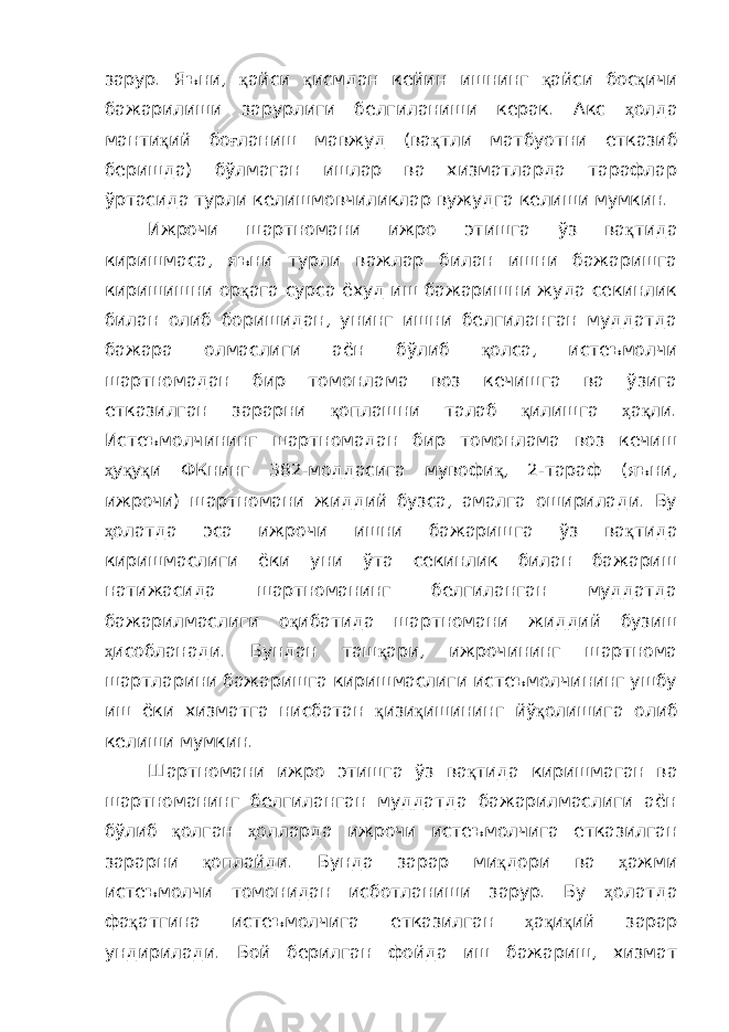 зарур. Яъни, қ айси қ исмдан кейин ишнинг қ айси бос қ ичи бажарилиши зарурлиги белгиланиши керак. Акс ҳ олда манти қ ий бо ғ ланиш мавжуд (ва қ тли матбуотни етказиб беришда) бўлмаган ишлар ва хизматларда тарафлар ўртасида турли келишмовчиликлар вужудга келиши мумкин. Ижрочи шартномани ижро этишга ўз ва қ тида киришмаса, яъни турли важлар билан ишни бажаришга киришишни ор қ ага сурса ёхуд иш бажаришни жуда секинлик билан олиб боришидан, унинг ишни белгиланган муддатда бажара олмаслиги аён бўлиб қ олса, истеъмолчи шартномадан бир томонлама воз кечишга ва ўзига етказилган зарарни қ оплашни талаб қ илишга ҳ а қ ли. Истеъмолчининг шартномадан бир томонлама воз кечиш ҳ у қ у қ и ФКнинг 382-моддасига мувофи қ , 2-тараф (яъни, ижрочи) шартномани жиддий бузса, амалга оширилади. Бу ҳ олатда эса ижрочи ишни бажаришга ўз ва қ тида киришмаслиги ёки уни ўта секинлик билан бажариш натижасида шартноманинг белгиланган муддатда бажарилмаслиги о қ ибатида шартномани жиддий бузиш ҳ исобланади. Бундан таш қ ари, ижрочининг шартнома шартларини бажаришга киришмаслиги истеъмолчининг ушбу иш ёки хизматга нисбатан қ изи қ ишининг йў қ олишига олиб келиши мумкин. Шартномани ижро этишга ўз ва қ тида киришмаган ва шартноманинг белгиланган муддатда бажарилмаслиги аён бўлиб қ олган ҳ олларда ижрочи истеъмолчига етказилган зарарни қ оплайди. Бунда зарар ми қ дори ва ҳ ажми истеъмолчи томонидан исботланиши зарур. Бу ҳ олатда фа қ атгина истеъмолчига етказилган ҳ а қ и қ ий зарар ундирилади. Бой берилган фойда иш бажариш, хизмат 