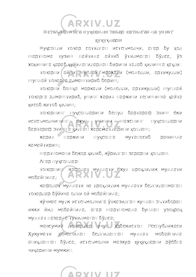 Истеъмолчига ну қ сонли товар сотилганда унинг ҳ у қ у қ лари Ну қ сонли товар сотилган истеъмолчи, агар бу ҳ ол шартнома тузиш пайтида айтиб ўтилмаган бўлса, ўз хо ҳ ишига қ араб қ уйидагилардан бирини талаб қ илишга ҳ а қ ли: товарни айни шундай маркали (моделли, артикулли) шундай товарга алмаштириб бериш; товарни бош қ а маркали (моделли, артикулли) шундай товарга алмаштириб, унинг харид нархини тегишинча қ айта ҳ исоб-китоб қ илиш; товарнинг ну қ сонларини бепул бартараф этиш ёки истеъмолчининг ёхуд учинчи шахснинг ну қ сонларни бартараф этишга қ илган харажатларини қ оплаш; харид нархини ну қ сонга мутаносиб равишда камайтириш; шартномани бекор қ илиб, кўрилган зарарни қ оплаш. Агар ну қ сонлар: товарнинг кафолат муддати ёхуд яро қ лилик муддати мобайнида; кафолат муддати ва яро қ лилик муддати белгиланмаган товарлар бўйича олти ой мобайнида; кўчмас мулк истеъмолчига ўтказилган кундан эътиборан икки йил мобайнида, агар шартномада бундан узо қ ро қ муддат назарда тутилмаган бўлса; мавсумий товарлар учун Ўзбекистон Республикаси Ҳ укумати томонидан белгиланган муддат мобайнида ани қ ланган бўлса, истеъмолчи мазкур ҳ у қ у қ ларни рўёбга чи қ ариши мумкин. 