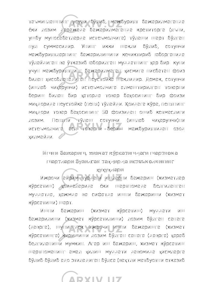 таъминлашнинг усули бўлиб, мажбурият бажарилмаганда ёки лозим даражада бажарилмаганда кретиторга (яъни, ушбу муносабатларда истеъмолчига) тўлаши шарт бўлган пул суммасидир. Унинг икки шакли бўлиб, сотувчи мажбуриятларнинг бажарилишини кечиктириб юборганида тўлайдиган ва ўтказиб юборилган муддатнинг ҳ ар бир куни учун мажбуриятнинг бажарилмаган қ исмига нисбатан фоиз билан ҳ исобланадиган неустойка шаклидир. Демак, сотувчи (ишлаб чи қ арувчи) истеъмолчига алмаштирилган товарни бериш билан бир қ аторда товар ба ҳ осининг бир фоизи ми қ дорида неустойка (пеня) тўлайди. Қ оидага кўра, пенянинг ми қ дори товар ба ҳ осининг 50 фоизидан ошиб кетмаслиги лозим. Пеняни тўлаш сотувчи (ишлаб чи қ арувчи)ни истеъмолчига асл товарни бериш мажбуриятидан озод қ илмайди. Ишни бажариш, хизмат кўрсатишдаги шартнома шартлари бузилган та қ дирда истеъмолчининг ҳ у қ у қ лари Ижрочи айрим турдаги ишларни бажариш (хизматлар кўрсатиш) қ оидаларида ёки шартномада белгиланган муддатда, ҳ ажмда ва сифатда ишни бажариши (хизмат кўрсатиши) шарт. Ишни бажариш (хизмат кўрсатиш) муддати иш бажарилиши (хизмат кўрсатилиши) лозим бўлган санага (даврга), шунингдек ижрочи ишни бажаришга (хизмат кўрсатишга) киришиши лозим бўлган санага (даврга) қ араб белгиланиши мумкин. Агар иш бажариш, хизмат кўрсатиш шартноманинг амал қ илиш муддати давомида қ исмларга бўлиб-бўлиб адо этиладиган бўлса (ва қ тли матбуотни етказиб 