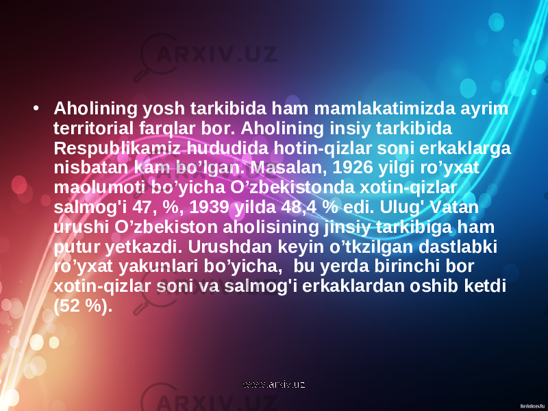 • Aholining yosh tarkibida ham mamlakatimizda ayrim territorial farqlar bor. Aholining insiy tarkibida Respublikamiz hududida hotin-qizlar soni erkaklarga nisbatan kam bo’lgan. Masalan, 1926 yilgi ro’yxat maolumoti bo’yicha O’zbekistonda xotin-qizlar salmog&#39;i 47, %, 1939 yilda 48,4 % edi. Ulug&#39; Vatan urushi O’zbekiston aholisining jinsiy tarkibiga ham putur yetkazdi. Urushdan keyin o’tkzilgan dastlabki ro’yxat yakunlari bo’yicha, bu yerda birinchi bor xotin-qizlar soni va salmog&#39;i erkaklardan oshib ketdi (52 %). www.arxiv.uz 