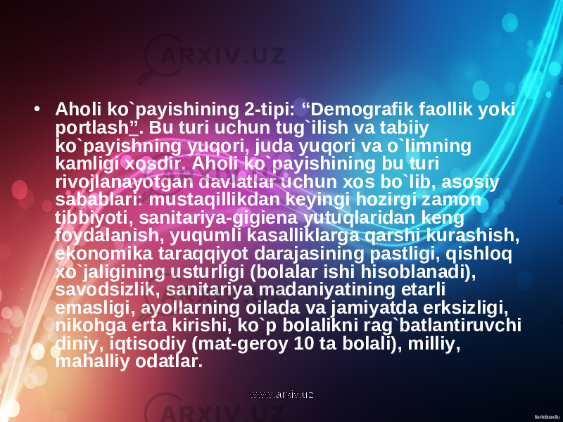 • Aholi ko`payishining 2-tipi: “Demografik faollik yoki portlash ” . Bu turi uchun tug`ilish va tabiiy ko`payishning yuqori, juda yuqori va o`limning kamligi xosdir. Aholi ko`payishining bu turi rivojlanayotgan davlatlar uchun xos bo`lib, asosiy sabablari: mustaqillikdan keyingi hozirgi zamon tibbiyoti, sanitariya-gigiena yutuqlaridan keng foydalanish, yuqumli kasalliklarga qarshi kurashish, ekonomika taraqqiyot darajasining pastligi, qishloq xo`jaligining usturligi (bolalar ishi hisoblanadi), savodsizlik, sanitariya madaniyatining etarli emasligi, ayollarning oilada va jamiyatda erksizligi, nikohga erta kirishi, ko`p bolalikni rag`batlantiruvchi diniy, iqtisodiy (mat-geroy 10 ta bolali), milliy, mahalliy odatlar. www.arxiv.uz 