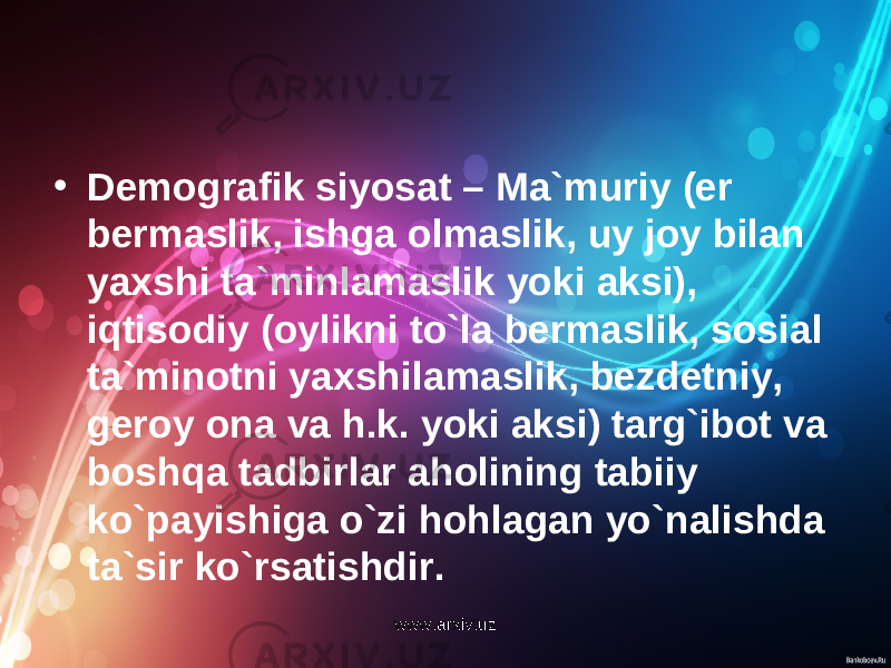 • Demografik siyosat – Ma`muriy (er bermaslik, ishga olmaslik, uy joy bilan yaxshi ta`minlamaslik yoki aksi), iqtisodiy (oylikni to`la bermaslik, sosial ta`minotni yaxshilamaslik, bezdetniy, geroy ona va h.k. yoki aksi) targ`ibot va boshqa tadbirlar aholining tabiiy ko`payishiga o`zi hohlagan yo`nalishda ta`sir ko`rsatishdir. www.arxiv.uz 