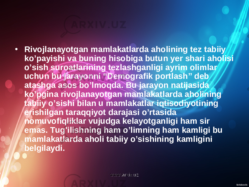 • Rivojlanayotgan mamlakatlarda aholining tez tabiiy ko’payishi va buning hisobiga butun yer shari aholisi o’sish suroatlarining tezlashganligi ayrim olimlar uchun bu jarayonni “Demografik portlash” deb atashga asos bo’lmoqda. Bu jarayon natijasida ko’pgina rivojlanayotgan mamlakatlarda aholining tabiiy o’sishi bilan u mamlakatlar iqtisodiyotining erishilgan taraqqiyot darajasi o’rtasida nomuvofiqliklar vujudga kelayotganligi ham sir emas. Tug&#39;ilishning ham o’limning ham kamligi bu mamlakatlarda aholi tabiiy o’sishining kamligini belgilaydi. www.arxiv.uz 