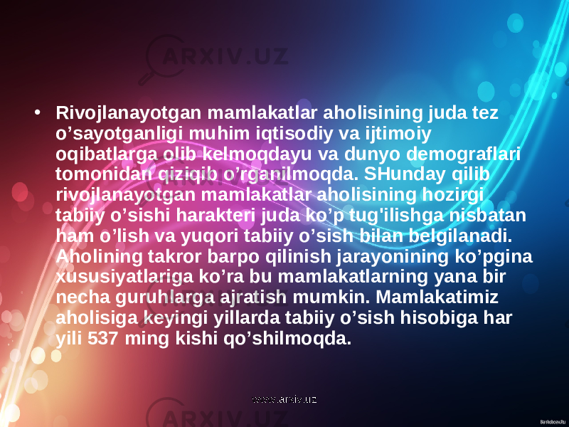 • Rivojlanayotgan mamlakatlar aholisining juda tez o’sayotganligi muhim iqtisodiy va ijtimoiy oqibatlarga olib kelmoqdayu va dunyo demograflari tomonidan qiziqib o’rganilmoqda. SHunday qilib rivojlanayotgan mamlakatlar aholisining hozirgi tabiiy o’sishi harakteri juda ko’p tug&#39;ilishga nisbatan ham o’lish va yuqori tabiiy o’sish bilan belgilanadi. Aholining takror barpo qilinish jarayonining ko’pgina xususiyatlariga ko’ra bu mamlakatlarning yana bir necha guruhlarga ajratish mumkin. Mamlakatimiz aholisiga keyingi yillarda tabiiy o’sish hisobiga har yili 537 ming kishi qo’shilmoqda. www.arxiv.uz 