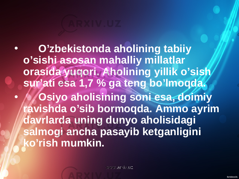 • O’zbekistonda aholining tabiiy o’sishi asosan mahalliy millatlar orasida yuqori. Aholining yillik o’sish sur ’ ati esa 1,7 % ga teng bo’lmoqda. • Osiyo aholisining soni esa, doimiy ravishda o’sib bormoqda. Ammo ayrim davrlarda uning dunyo aholisidagi salmo g i ancha pasayib ketganligini ko’rish mumkin. www.arxiv.uz 