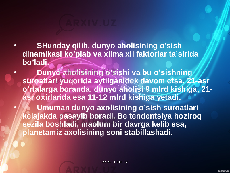 • SHunday qilib, dunyo aholisining o’sish dinamikasi ko’plab va xilma xil faktorlar ta’sirida bo’ladi. • Dunyo aholisining o’sishi va bu o’sishning suroatlari yuqorida aytilganidek davom etsa, 21-asr o’rtalarga boranda, dunyo aholisi 9 mlrd kishiga, 21- asr oxirlarida esa 11-12 mlrd kishiga yetadi. • Umuman dunyo axolisining o’sish suroatlari kelajakda pasayib boradi. Be tendentsiya hoziroq sezila boshladi, maolum bir davrga kelib esa, planetamiz axolisining soni stabillashadi. www.arxiv.uz 