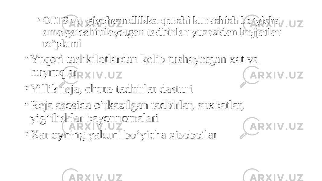 • OITS va giyohvandlikka qarshi kurashish bo’yicha amalga oshirilayotgan tadbirlar yuzasidan hujjatlar to’plami • Yuqori tashkilotlardan kelib tushayotgan xat va buyruqlar • Yillik reja, chora-tadbirlar dasturi • Reja asosida o’tkazilgan tadbirlar, suxbatlar, yig’ilishlar bayonnomalari • Xar oyning yakuni bo’yicha xisobotlar 