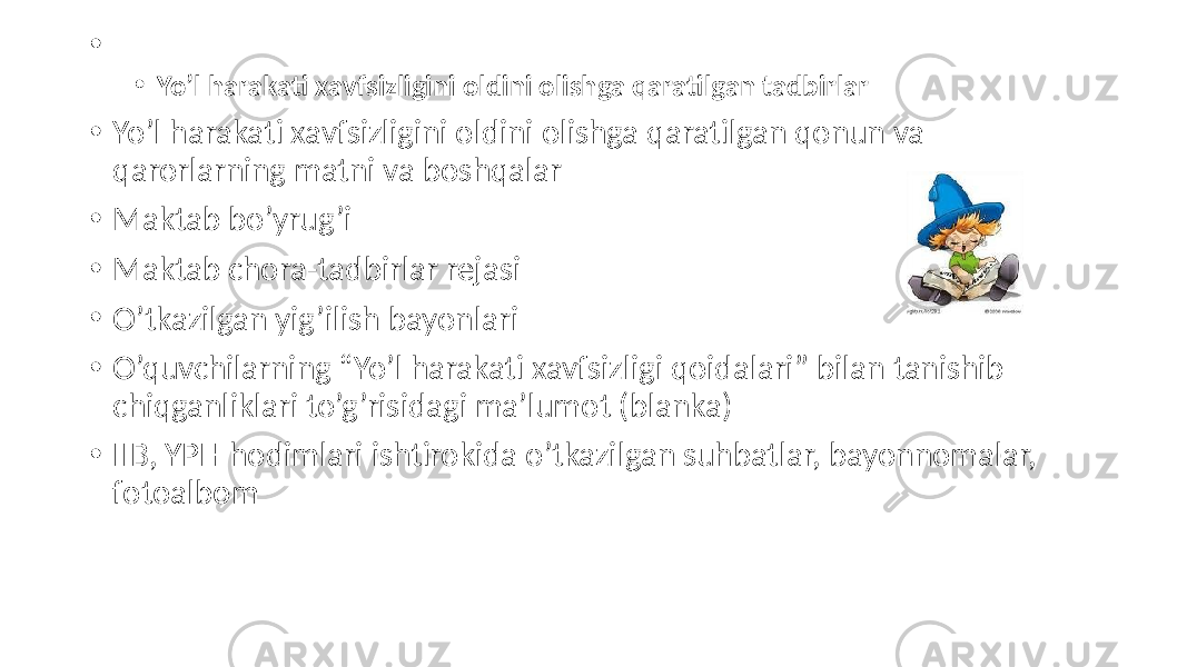 • • Yo’l harakati xavfsizligini oldini olishga qaratilgan tadbirlar • Yo’l harakati xavfsizligini oldini olishga qaratilgan qonun va qarorlarning matni va boshqalar • Maktab bo’yrug’i • Maktab chora-tadbirlar rejasi • O’tkazilgan yig’ilish bayonlari • O’quvchilarning “Yo’l harakati xavfsizligi qoidalari” bilan tanishib chiqganliklari to’g’risidagi ma’lumot (blanka) • IIB, YPH hodimlari ishtirokida o’tkazilgan suhbatlar, bayonnomalar, fotoalbom 