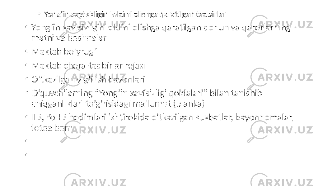 • Yong’in xavfsizligini oldini olishga qaratilgan tadbirlar • Yong’in xavfsizligini oldini olishga qaratilgan qonun va qarorlarning matni va boshqalar • Maktab bo’yrug’i • Maktab chora-tadbirlar rejasi • O’tkazilgan yig’ilish bayonlari • O’quvchilarning “Yong’in xavfsizligi qoidalari” bilan tanishib chiqganliklari to’g’risidagi ma’lumot (blanka) • IIB, YoHB hodimlari ishtirokida o’tkazilgan suxbatlar, bayonnomalar, fotoalbom • • 