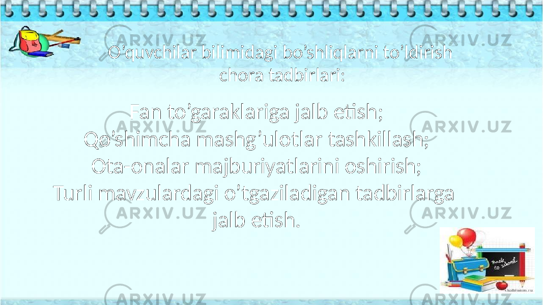  O’quvchilar bilimidagi bo’shliqlarni to’ldirish chora tadbirlari: Fan to’garaklariga jalb etish; Qo’shimcha mashg’ulotlar tashkillash; Ota-onalar majburiyatlarini oshirish; Turli mavzulardagi o’tgaziladigan tadbirlarga jalb etish. 