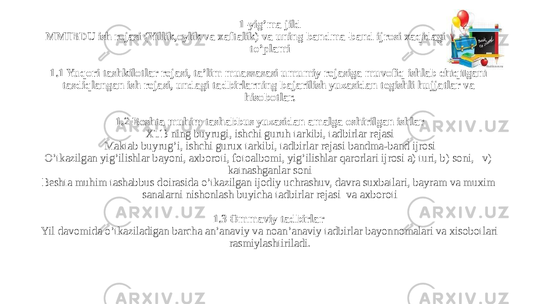 1-yig’ma jild MMIBDU ish rejasi (Yillik,oylik va xaftalik) va uning bandma-band ijrosi xaqidagi xujjatlar to’plami   1.1 Yuqori tashkilotlar rejasi, ta’lim muassasasi umumiy rejasiga muvofiq ishlab chiqilgani tasdiqlangan ish rejasi, undagi tadbirlarning bajarilish yuzasidan tegishli hujjatlar va hisobotlar.   1.2 Beshta muhim tashabbus yuzasidan amalga oshirilgan ishlar XTB ning buyrugi, ishchi guruh tarkibi, tadbirlar rejasi Maktab buyrug’i, ishchi gurux tarkibi, tadbirlar rejasi bandma-band ijrosi O’tkazilgan yig’ilishlar bayoni, axboroti, fotoalbomi, yig’ilishlar qarorlari ijrosi a) turi, b) soni, v) katnashganlar soni Beshta muhim tashabbus doirasida o’tkazilgan ijodiy uchrashuv, davra suxbatlari, bayram va muxim sanalarni nishonlash buyicha tadbirlar rejasi va axboroti   1.3 Ommaviy tadbirlar Yil davomida o’tkaziladigan barcha an’anaviy va noan’anaviy tadbirlar bayonnomalari va xisobotlari rasmiylashtiriladi. 