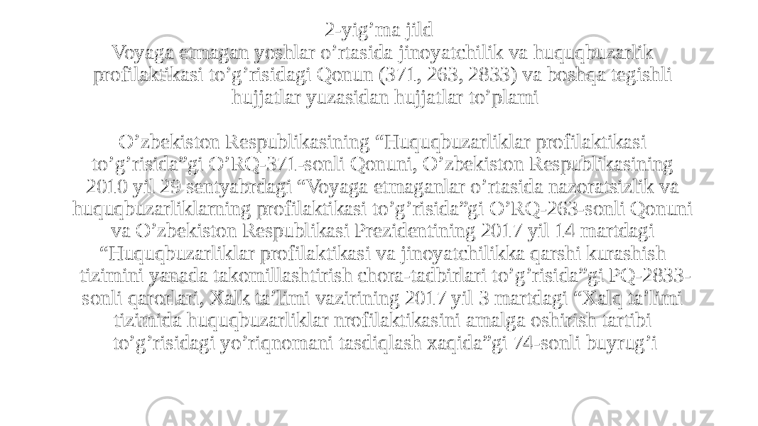 2-yig’ma jild Voyaga etmagan yoshlar o’rtasida jinoyatchilik va huquqbuzarlik profilaktikasi to’g’risidagi Qonun (371, 263, 2833) va boshqa tegishli hujjatlar yuzasidan hujjatlar to’plami   O’zbekiston Respublikasining “Huquqbuzarliklar profilaktikasi to’g’risida”gi O’RQ-371-sonli Qonuni, O’zbekiston Respublikasining 2010 yil 29 sentyabrdagi “Voyaga etmaganlar o’rtasida nazoratsizlik va huquqbuzarliklarning profilaktikasi to’g’risida”gi O’RQ-263-sonli Qonuni va O’zbekiston Respublikasi Prezidentining 2017 yil 14 martdagi “Huquqbuzarliklar profilaktikasi va jinoyatchilikka qarshi kurashish tizimini yanada takomillashtirish chora-tadbirlari to’g’risida”gi PQ-2833- sonli qarorlari, Xalk ta’limi vazirining 2017 yil 3 martdagi “Xalq ta’limi tizimida huquqbuzarliklar nrofilaktikasini amalga oshirish tartibi to’g’risidagi yo’riqnomani tasdiqlash xaqida”gi 74-sonli buyrug’i 