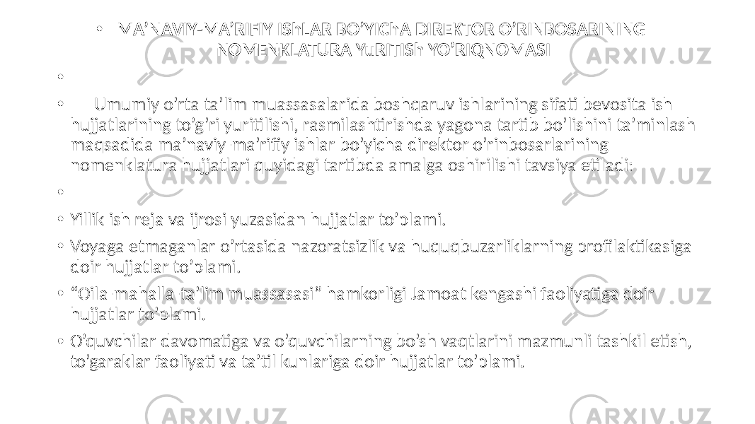 • MA’NAVIY-MA’RIFIY IShLAR BO’YIChA DIREKTOR O’RINBOSARINING NOMENKLATURA YuRITISh YO’RIQNOMASI • • Umumiy o’rta ta’lim muassasalarida boshqaruv ishlarining sifati bevosita ish hujjatlarining to’g’ri yuritilishi, rasmilashtirishda yagona tartib bo’lishini ta’minlash maqsadida ma’naviy-ma’rifiy ishlar bo’yicha direktor o’rinbosarlarining nomenklatura hujjatlari quyidagi tartibda amalga oshirilishi tavsiya etiladi: • • Yillik ish reja va ijrosi yuzasidan hujjatlar to’plami. • Voyaga etmaganlar o’rtasida nazoratsizlik va huquqbuzarliklarning profilaktikasiga doir hujjatlar to’plami. • “ Oila-mahalla-ta’lim muassasasi” hamkorligi Jamoat kengashi faoliyatiga doir hujjatlar to’plami. • O’quvchilar davomatiga va o’quvchilarning bo’sh vaqtlarini mazmunli tashkil etish, to’garaklar faoliyati va ta’til kunlariga doir hujjatlar to’plami. 