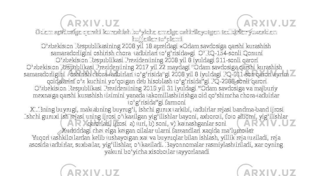   Odam savdosiga qarshi kurashish bo’yicha amalga oshirilayotgan tadbirlar yuzasidan hujjatlar to’plami O’zbekiston Respublikasining 2008 yil 18 apreldagi «Odam savdosiga qarshi kurashish samaradorligini oshirish chora–tadbirlari to’g’risida»gi O’RQ-154-sonli Qonuni O’zbekiston Respublikasi Prezidentining 2008 yil 8 iyuldagi 911-sonli qarori O’zbekiston Respublikasi Prezidentining 2017 yil 22 maydagi &#34;Odam savdosiga qarshi kurashish   samaradorligini   oshirish chora-tadbirlari to’g’risida&#34;gi 2008 yil 8 iyuldagi PQ-911-son qarori ayrim qoidalarini o’z kuchini yo’qotgan deb hisoblash to’g’risida”gi PQ-2988-sonli qarori O’zbekiston Respublikasi Prezidentining 2019 yil 31 iyuldagi “Odam savdosiga va majburiy mexnatga qarshi kurashish tizimini yanada takomillashtirishga oid qo’shimcha chora-tadbirlar to’g’risida”gi farmoni XTBning buyrugi, maktabning buyrug’i, ishchi gurux tarkibi, tadbirlar rejasi bandma-band ijrosi Ishchi guruxi ish rejasi uning ijrosi o’tkazilgan yig’ilishlar bayoni, axboroti, foto albomi, yig’ilishlar qarorlari, ijrosi a) turi, b) soni, v) katnashganlar soni Xududdagi chet elga ketgan oilalar ularni farzandlari xaqida ma’lumotlar Yuqori tashkilotlardan kelib tushayotgan xat va buyruqlar bilan ishlash, yillik reja tuziladi, reja asosida tadbirlar, suxbatlar, yig’ilishlar, o’tkaziladi. Bayonnomalar rasmiylashtiriladi, xar oyning yakuni bo’yicha xisobotlar tayyorlanadi 