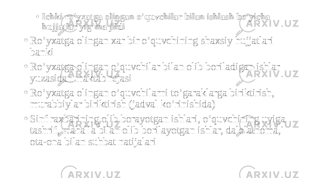 • Ichki ro’yxatga olingan o’quvchilar bilan ishlash bo’yicha hujjatlar yig’ma jildi • Ro’yxatga olingan xar bir o’quvchining shaxsiy hujjatlari banki • Ro’yxatga olingan o’quvchilar bilan olib boriladigan ishlar yuzasidan maktab rejasi • Ro’yxatga olingan o’quvchilarni to’garaklarga biriktirish, murabbiylar biriktirish (jadval ko’rinishida) • Sinf raxbarining olib borayotgan ishlari, o’quvchining uyiga tashrif, mahalla bilan olib borilayotgan ishlar, dalolatnoma, ota-ona bilan suhbat natijalari 