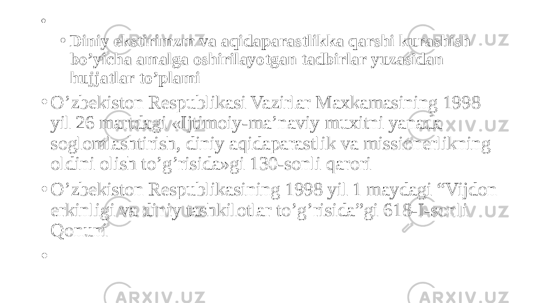 • • Diniy ekstirimzm va aqidaparastlikka qarshi kurashish bo’yicha amalga oshirilayotgan tadbirlar yuzasidan hujjatlar to’plami • O’zbekiston Respublikasi Vazirlar Maxkamasining 1998 yil 26 martdagi «Ijtimoiy-ma’naviy muxitni yanada soglomlashtirish, diniy aqidaparastlik va missionerlikning oldini olish to’g’risida»gi 130-sonli qarori • O’zbekiston Respublikasining 1998 yil 1 maydagi “Vijdon erkinligi va diniy tashkilotlar to’g’risida”gi 618-I-sonli Qonuni •   