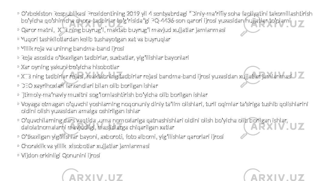 • O’zbekiston Respublikasi Prezidentining 2019 yil 4 sentyabrdagi “Diniy-ma’rifiy soha faoliyatini takomillashtirish bo’yicha qo’shimcha chora-tadbirlar to’g’risida”gi PQ-4436-son qarori ijrosi yuzasidan hujjatlar to’plami • Qaror matni, XTB ning buyrug’i, maktab buyrug’i mavjud xujjatlar jamlanmasi • Yuqori tashkilotlardan kelib tushayotgan xat va buyruqlar • Yillik reja va uninng bandma-band ijrosi • Reja asosida o’tkazilgan tadbirlar, suxbatlar, yig’ilishlar bayonlari • Xar oyning yakuni bo’yicha hisobotlar • XTB ning tadbirlar rejasi, maktabning tadbirlar rejasi bandma-band ijrosi yuzasidan xujjatlar jamlanmasi • DEO xayrihoxlari farzandlari bilan olib borilgan ishlar • Ijtimoiy-ma’naviy muxitni sog’lomlashtirish bo’yicha olib borilgan ishlar • Voyaga etmagan o’quvchi yoshlarning noqonuniy diniy ta’lim olishlari, turli oqimlar ta’siriga tushib qolishlarini oldini olish yuzasidan amalga oshirilgan ishlar • O’quvchilarning dars vaqtida Juma nomozlariga qatnashishlari oldini olish bo’yicha olib borilgan ishlar, dalolatnomalarni mavjudligi, masjidlarga chiqarilgan xatlar • O’tkazilgan yig’ilishlar bayoni, axboroti, foto albomi, yig’ilishlar qarorlari ijrosi • Choraklik va yillik xisobotlar xujjatlar jamlanmasi • Vijdon erkinligi Qonunini ijrosi 