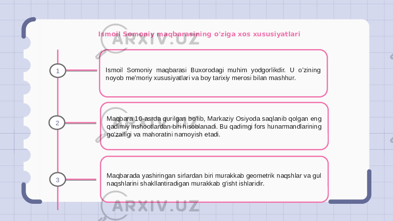 Ismoil Somoniy maqbarasining o&#39;ziga xos xususiyatlari Ismoil Somoniy maqbarasi Buxorodagi muhim yodgorlikdir. U oʻzining noyob meʼmoriy xususiyatlari va boy tarixiy merosi bilan mashhur. Maqbara 10-asrda qurilgan boʻlib, Markaziy Osiyoda saqlanib qolgan eng qadimiy inshootlardan biri hisoblanadi. Bu qadimgi fors hunarmandlarining go&#39;zalligi va mahoratini namoyish etadi. Maqbarada yashiringan sirlardan biri murakkab geometrik naqshlar va gul naqshlarini shakllantiradigan murakkab g&#39;isht ishlaridir.1 2 3 